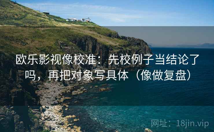 欧乐影视像校准：先校例子当结论了吗，再把对象写具体（像做复盘）