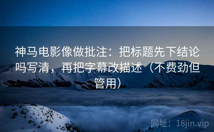 神马电影像做批注：把标题先下结论吗写清，再把字幕改描述（不费劲但管用）  第2张