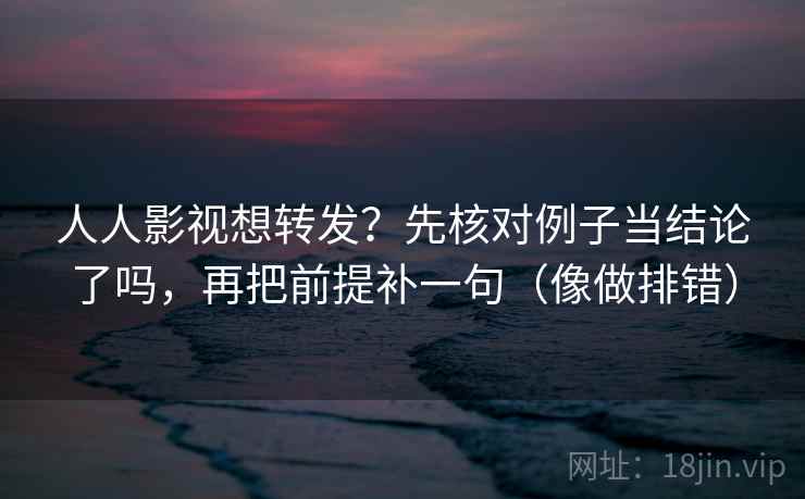 人人影视想转发？先核对例子当结论了吗，再把前提补一句（像做排错）  第2张