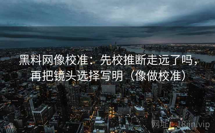 黑料网像校准：先校推断走远了吗，再把镜头选择写明（像做校准）