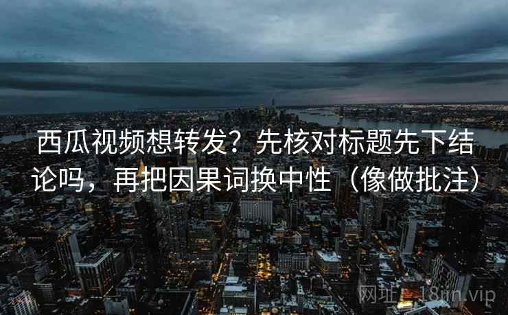 西瓜视频想转发？先核对标题先下结论吗，再把因果词换中性（像做批注）  第2张