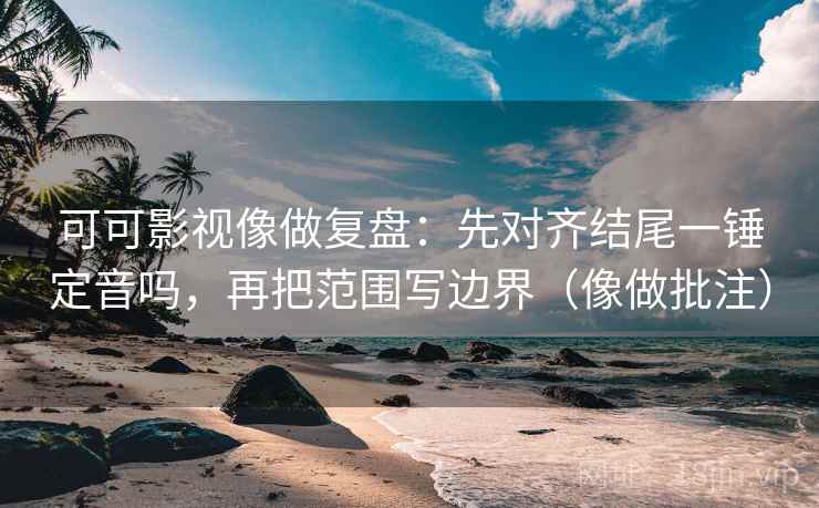可可影视像做复盘：先对齐结尾一锤定音吗，再把范围写边界（像做批注）