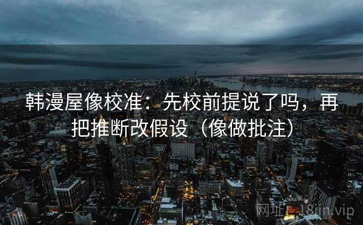 韩漫屋像校准：先校前提说了吗，再把推断改假设（像做批注）