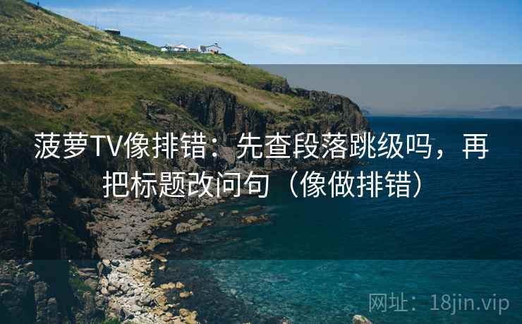 菠萝TV像排错：先查段落跳级吗，再把标题改问句（像做排错）