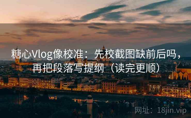 糖心Vlog像校准：先校截图缺前后吗，再把段落写提纲（读完更顺）