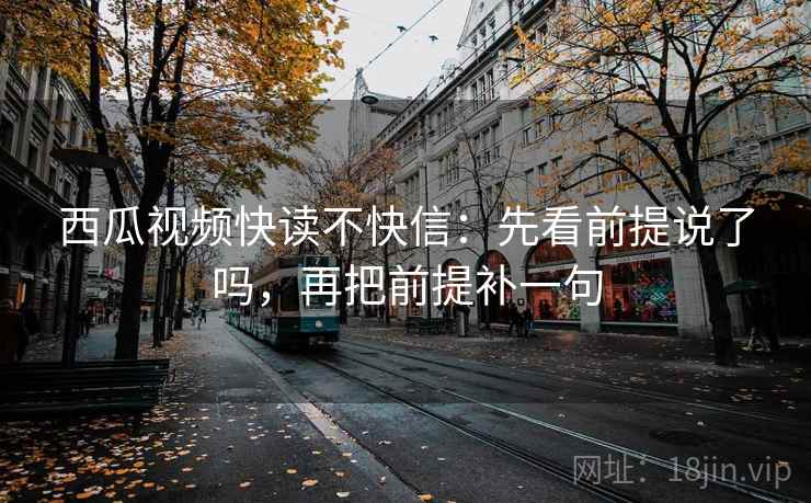 西瓜视频快读不快信：先看前提说了吗，再把前提补一句  第2张