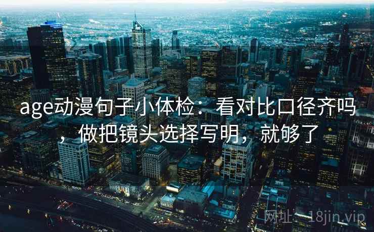 age动漫句子小体检：看对比口径齐吗，做把镜头选择写明，就够了