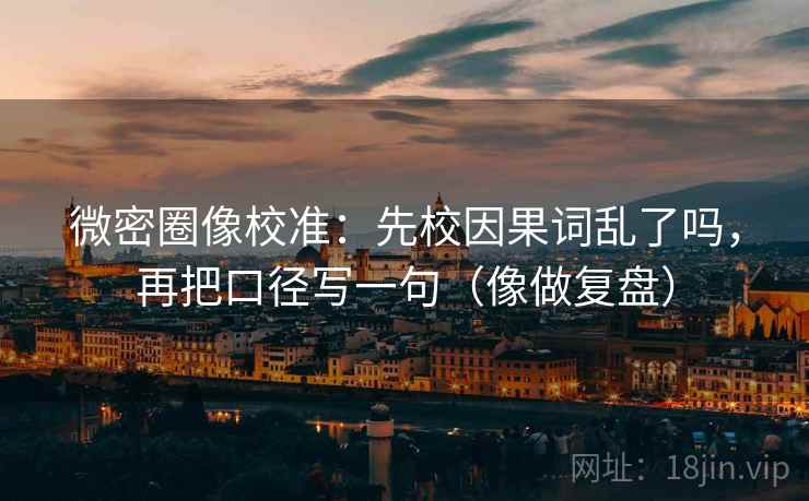 微密圈像校准：先校因果词乱了吗，再把口径写一句（像做复盘）