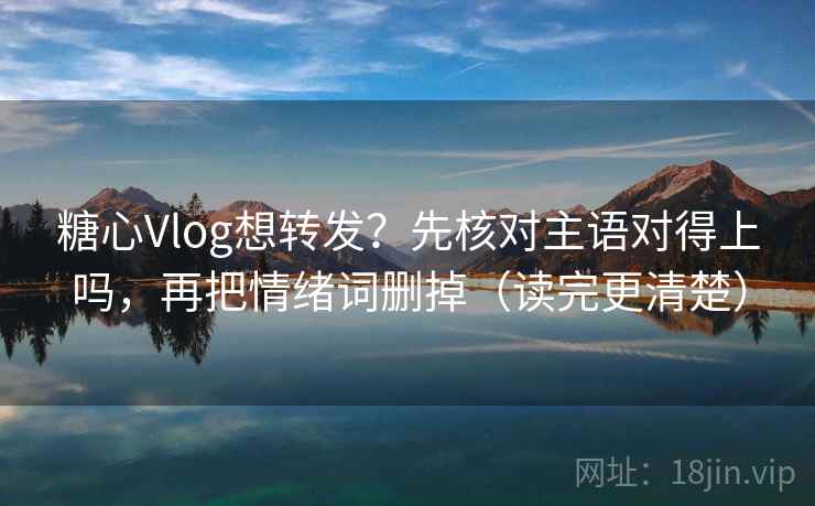 糖心Vlog想转发？先核对主语对得上吗，再把情绪词删掉（读完更清楚）