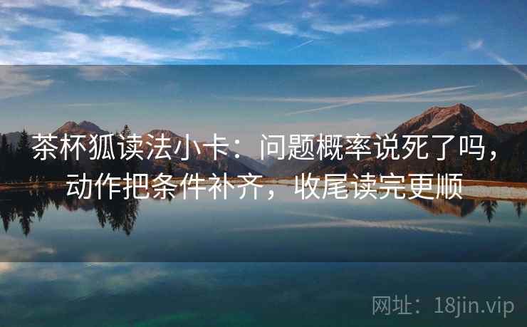 茶杯狐读法小卡：问题概率说死了吗，动作把条件补齐，收尾读完更顺