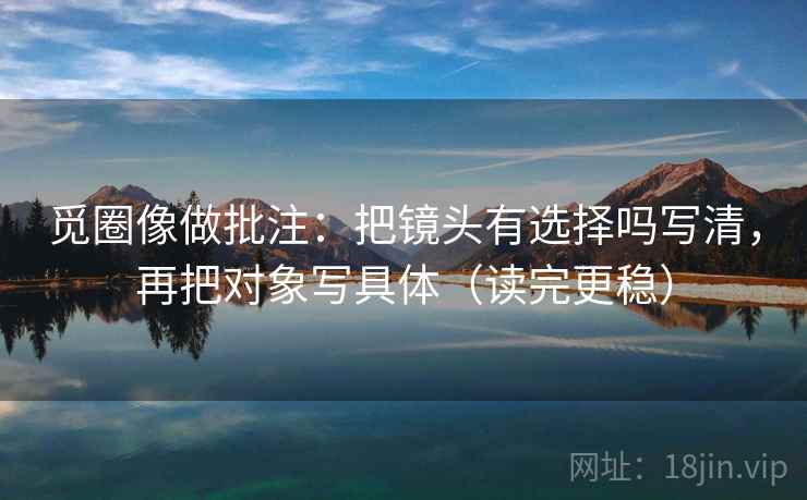 觅圈像做批注：把镜头有选择吗写清，再把对象写具体（读完更稳）