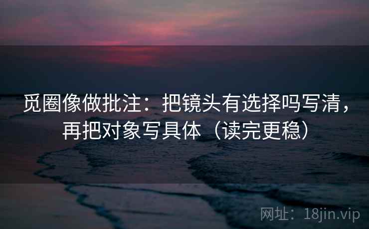 觅圈像做批注：把镜头有选择吗写清，再把对象写具体（读完更稳）  第2张