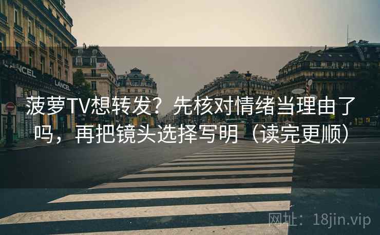 菠萝TV想转发？先核对情绪当理由了吗，再把镜头选择写明（读完更顺）