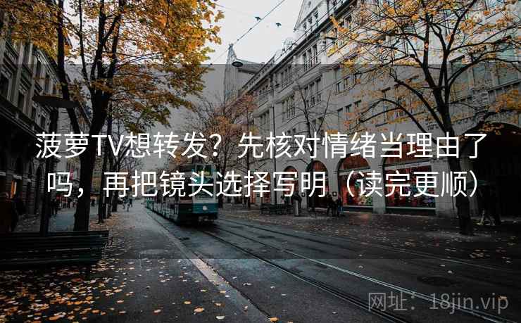 菠萝TV想转发？先核对情绪当理由了吗，再把镜头选择写明（读完更顺）  第2张