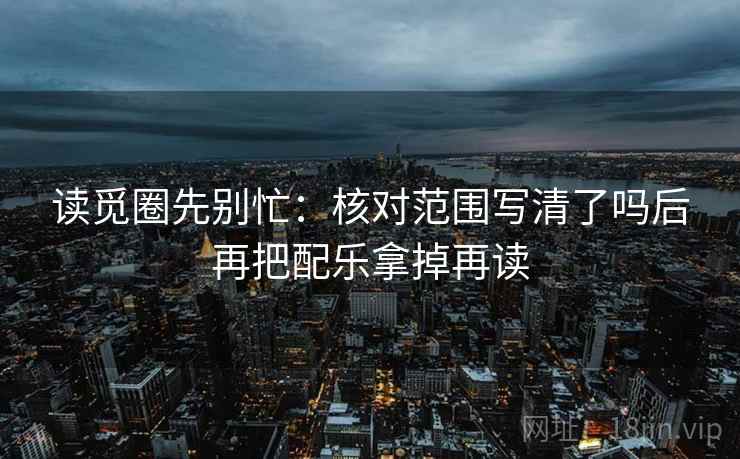 读觅圈先别忙：核对范围写清了吗后再把配乐拿掉再读