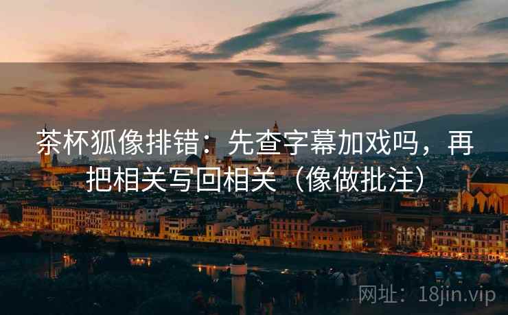茶杯狐像排错：先查字幕加戏吗，再把相关写回相关（像做批注）  第2张