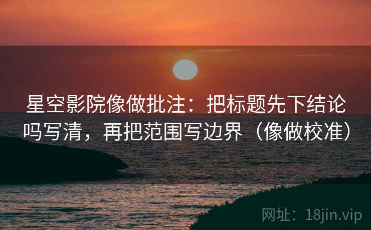 星空影院像做批注：把标题先下结论吗写清，再把范围写边界（像做校准）