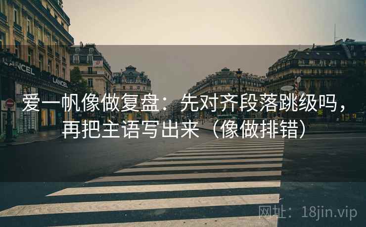 爱一帆像做复盘：先对齐段落跳级吗，再把主语写出来（像做排错）  第2张