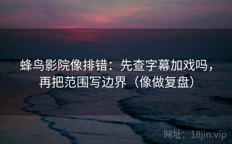 蜂鸟影院像排错：先查字幕加戏吗，再把范围写边界（像做复盘）  第2张